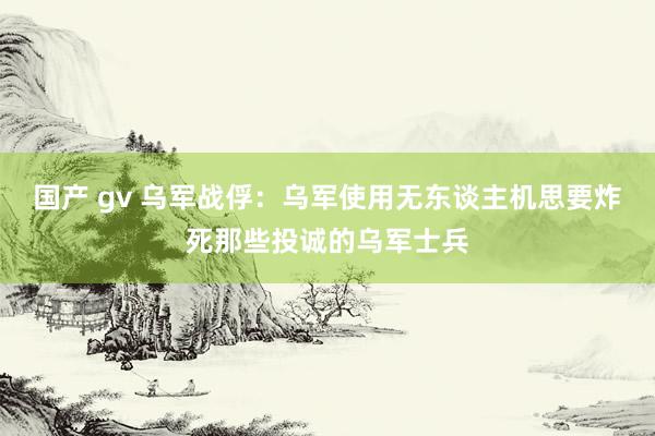 国产 gv 乌军战俘：乌军使用无东谈主机思要炸死那些投诚的乌军士兵