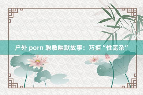 户外 porn 聪敏幽默故事：巧拒“性芜杂”