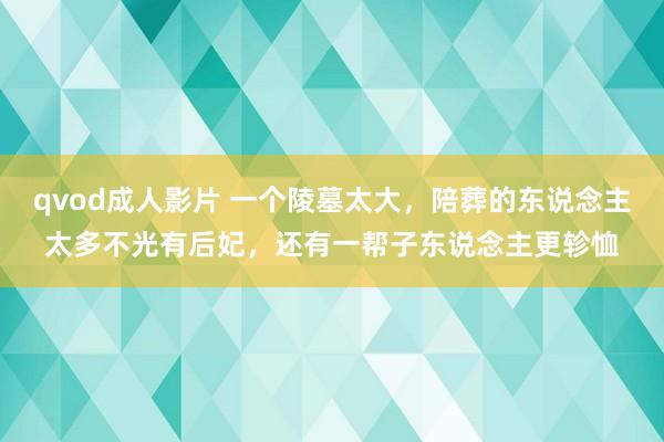 qvod成人影片 一个陵墓太大，陪葬的东说念主太多不光有后妃，还有一帮子东说念主更轸恤