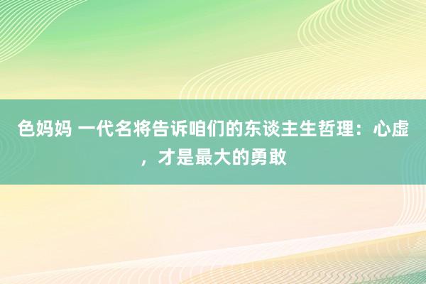 色妈妈 一代名将告诉咱们的东谈主生哲理：心虚，才是最大的勇敢