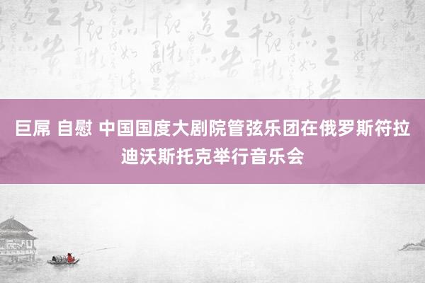 巨屌 自慰 中国国度大剧院管弦乐团在俄罗斯符拉迪沃斯托克举行音乐会