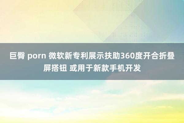 巨臀 porn 微软新专利展示扶助360度开合折叠屏搭钮 或用于新款手机开发