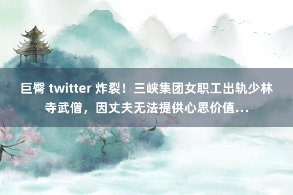 巨臀 twitter 炸裂！三峡集团女职工出轨少林寺武僧，因丈夫无法提供心思价值…