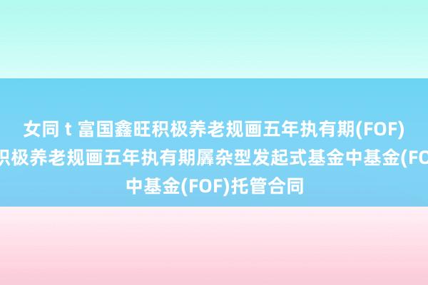 女同 t 富国鑫旺积极养老规画五年执有期(FOF): 富国鑫旺积极养老规画五年执有期羼杂型发起式基金中基金(FOF)托管合同