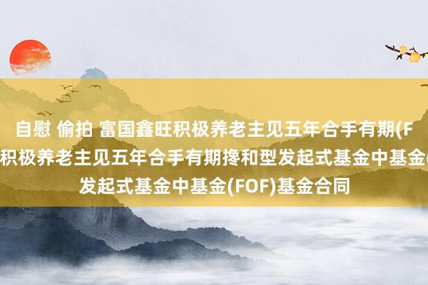 自慰 偷拍 富国鑫旺积极养老主见五年合手有期(FOF): 富国鑫旺积极养老主见五年合手有期搀和型发起式基金中基金(FOF)基金合同