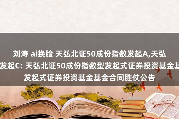 刘涛 ai换脸 天弘北证50成份指数发起A，天弘北证50成份指数发起C: 天弘北证50成份指数型发起式证券投资基金基金合同胜仗公告