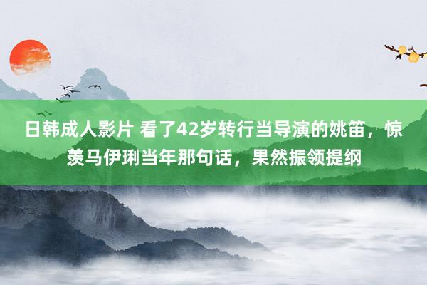 日韩成人影片 看了42岁转行当导演的姚笛，惊羡马伊琍当年那句话，果然振领提纲