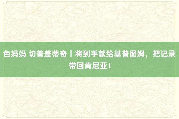 色妈妈 切普盖蒂奇丨将到手献给基普图姆，把记录带回肯尼亚！