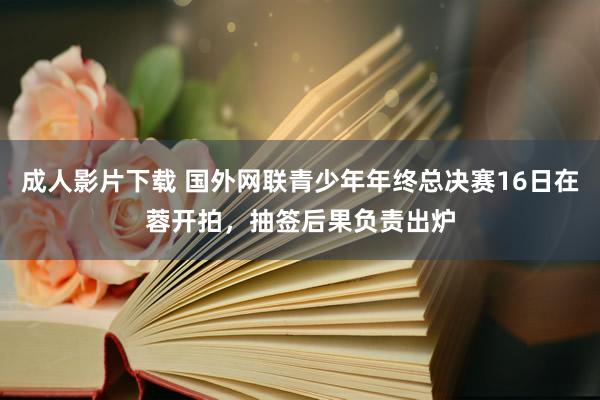 成人影片下载 国外网联青少年年终总决赛16日在蓉开拍，抽签后果负责出炉