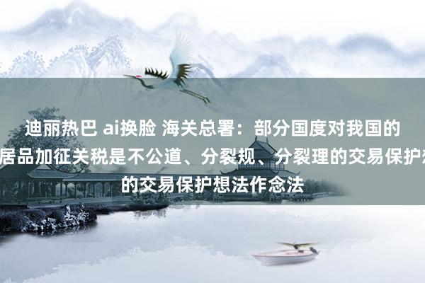 迪丽热巴 ai换脸 海关总署：部分国度对我国的“新三样”居品加征关税是不公道、分裂规、分裂理的交易保护想法作念法