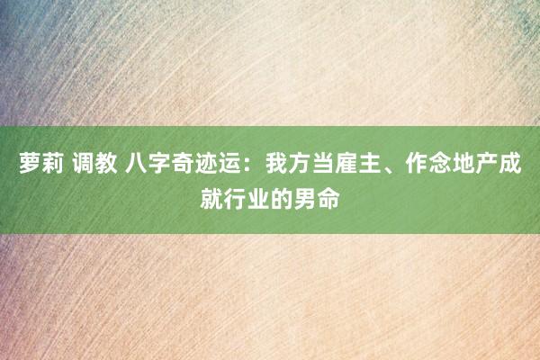 萝莉 调教 八字奇迹运：我方当雇主、作念地产成就行业的男命