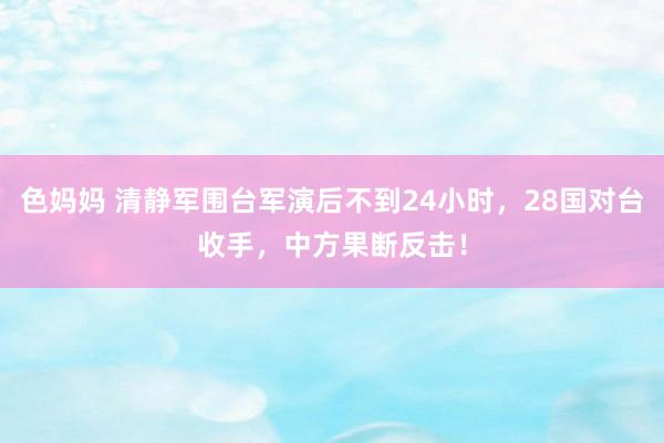 色妈妈 清静军围台军演后不到24小时，28国对台收手，中方果断反击！