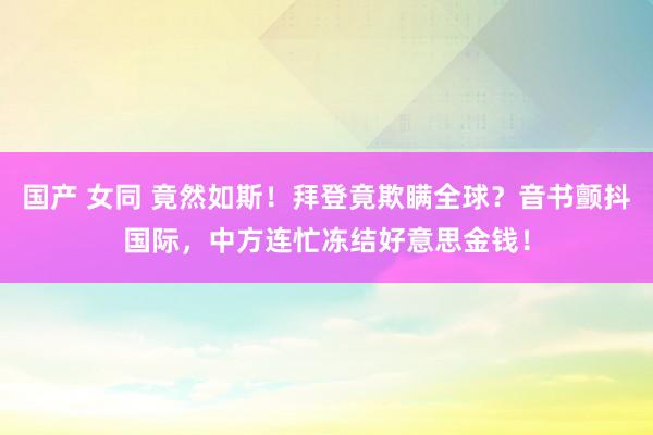 国产 女同 竟然如斯！拜登竟欺瞒全球？音书颤抖国际，中方连忙冻结好意思金钱！