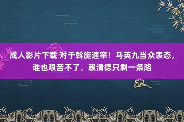 成人影片下载 对于斡旋速率！马英九当众表态，谁也艰苦不了，赖清德只剩一条路