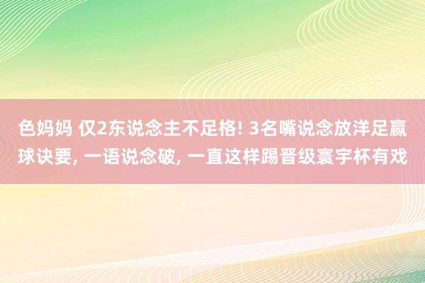 色妈妈 仅2东说念主不足格! 3名嘴说念放洋足赢球诀要， 一语说念破， 一直这样踢晋级寰宇杯有戏