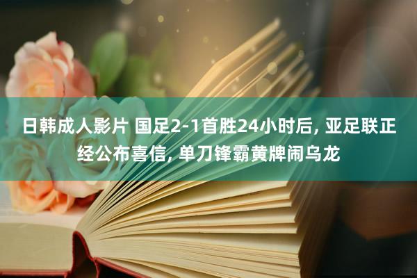 日韩成人影片 国足2-1首胜24小时后， 亚足联正经公布喜信， 单刀锋霸黄牌闹乌龙