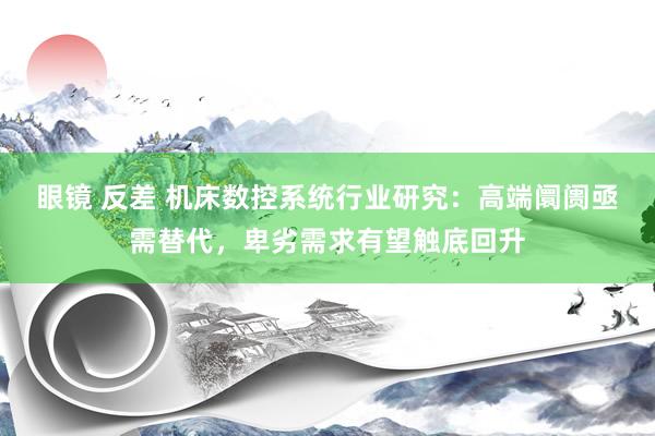 眼镜 反差 机床数控系统行业研究：高端阛阓亟需替代，卑劣需求有望触底回升