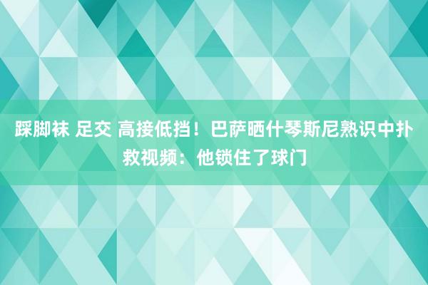 踩脚袜 足交 高接低挡！巴萨晒什琴斯尼熟识中扑救视频：他锁住了球门