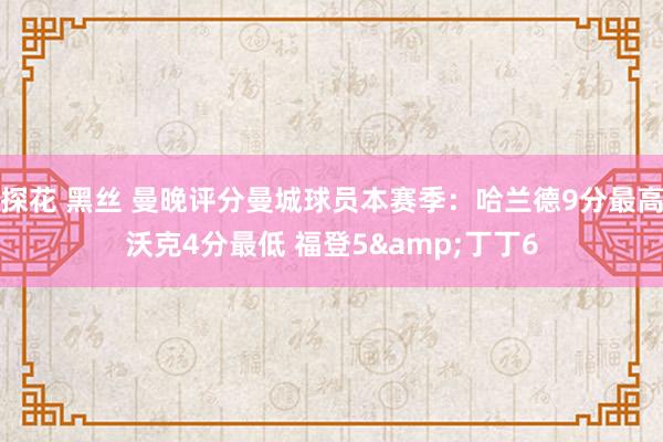 探花 黑丝 曼晚评分曼城球员本赛季：哈兰德9分最高沃克4分最低 福登5&丁丁6