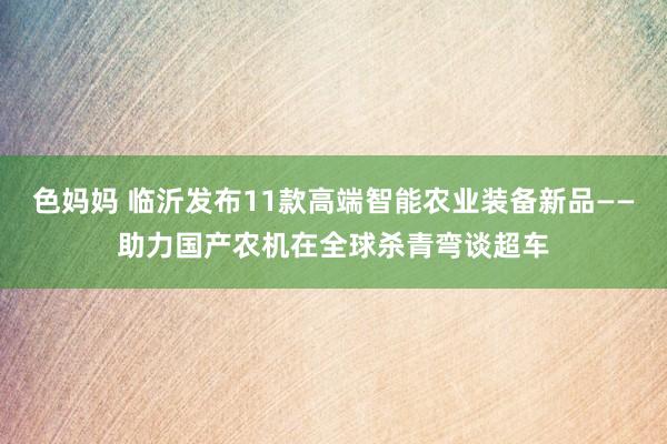 色妈妈 临沂发布11款高端智能农业装备新品——助力国产农机在全球杀青弯谈超车