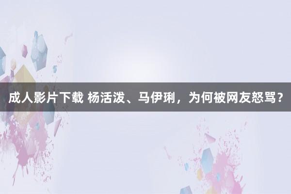 成人影片下载 杨活泼、马伊琍，为何被网友怒骂？