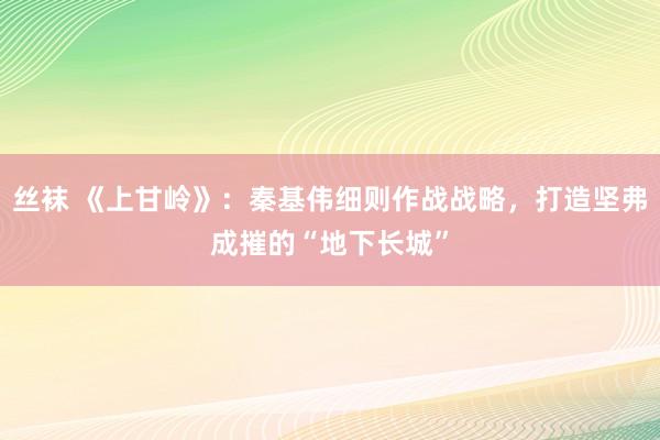 丝袜 《上甘岭》：秦基伟细则作战战略，打造坚弗成摧的“地下长城”