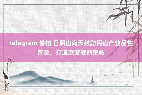 telegram 偷拍 日照山海天鼓励民宿产业品性普及，打造旅游靓丽柬帖