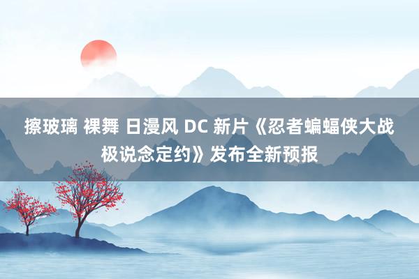 擦玻璃 裸舞 日漫风 DC 新片《忍者蝙蝠侠大战极说念定约》发布全新预报