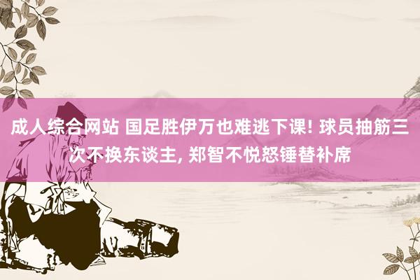 成人综合网站 国足胜伊万也难逃下课! 球员抽筋三次不换东谈主， 郑智不悦怒锤替补席