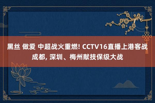 黑丝 做爱 中超战火重燃! CCTV16直播上港客战成都， 深圳、梅州献技保级大战