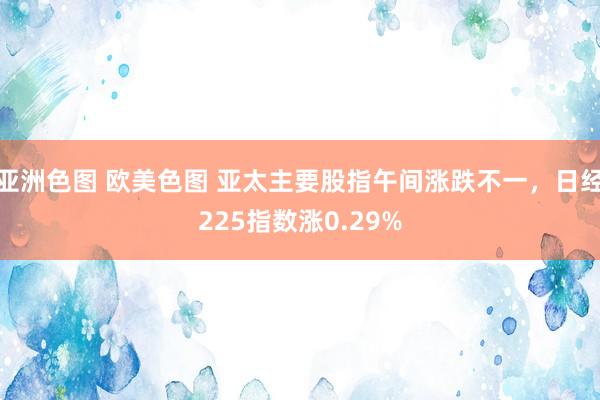 亚洲色图 欧美色图 亚太主要股指午间涨跌不一，日经225指数涨0.29%