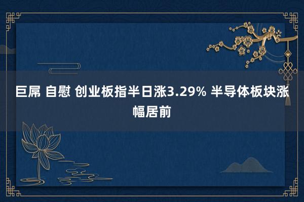 巨屌 自慰 创业板指半日涨3.29% 半导体板块涨幅居前