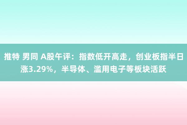 推特 男同 A股午评：指数低开高走，创业板指半日涨3.29%，半导体、滥用电子等板块活跃