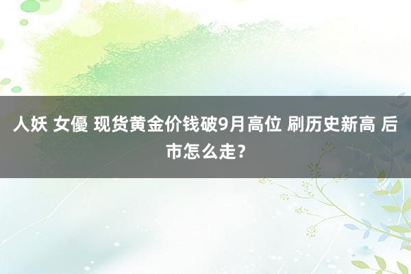 人妖 女優 现货黄金价钱破9月高位 刷历史新高 后市怎么走？