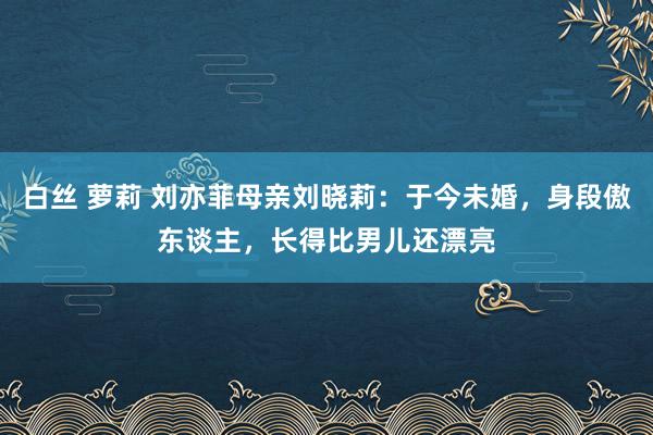 白丝 萝莉 刘亦菲母亲刘晓莉：于今未婚，身段傲东谈主，长得比男儿还漂亮