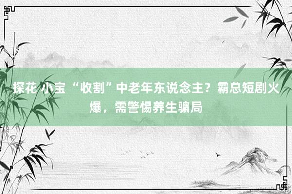 探花 小宝 “收割”中老年东说念主？霸总短剧火爆，需警惕养生骗局