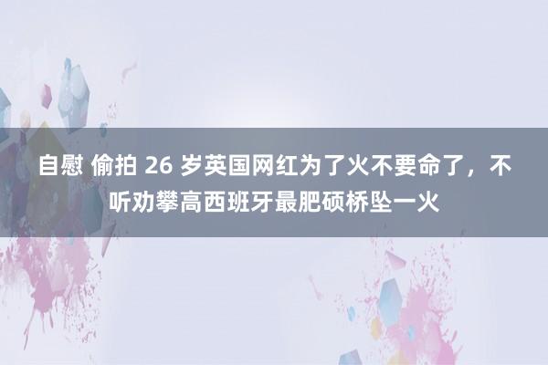 自慰 偷拍 26 岁英国网红为了火不要命了，不听劝攀高西班牙最肥硕桥坠一火