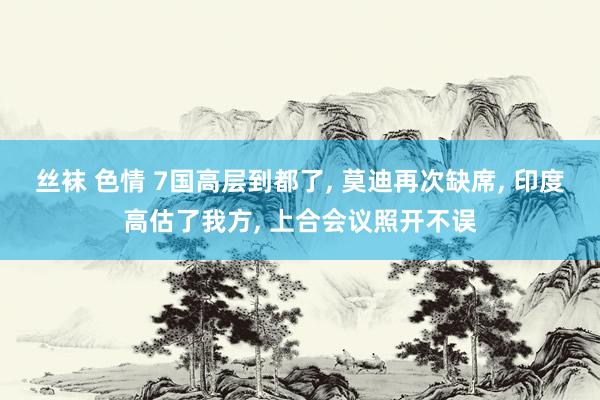 丝袜 色情 7国高层到都了， 莫迪再次缺席， 印度高估了我方， 上合会议照开不误