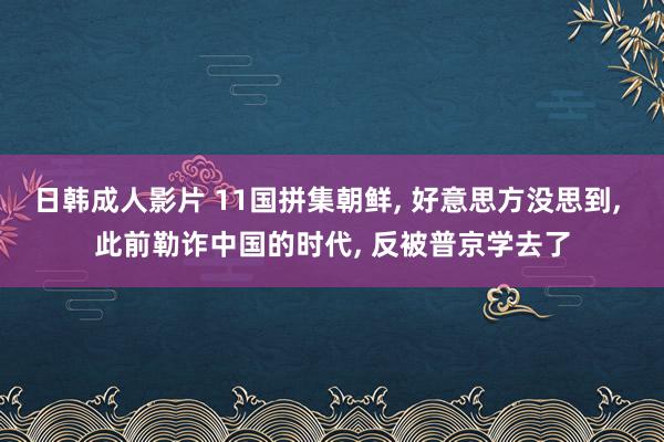 日韩成人影片 11国拼集朝鲜， 好意思方没思到， 此前勒诈中国的时代， 反被普京学去了