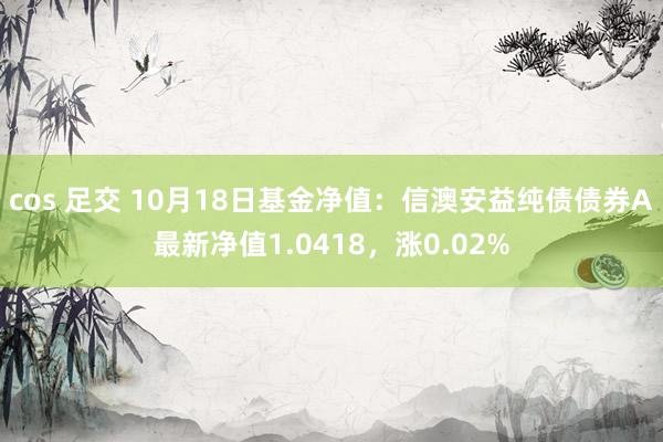 cos 足交 10月18日基金净值：信澳安益纯债债券A最新净值1.0418，涨0.02%