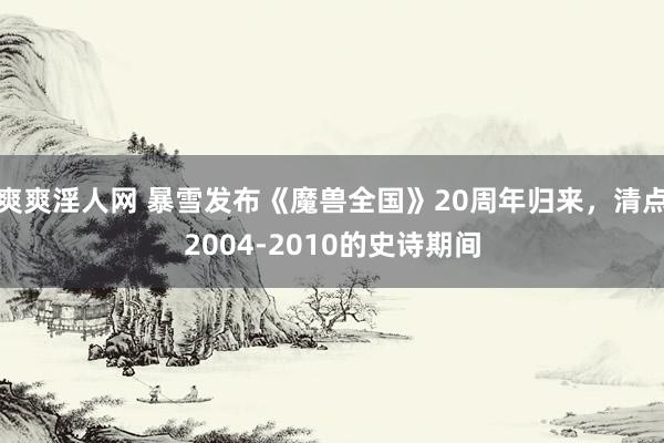 爽爽淫人网 暴雪发布《魔兽全国》20周年归来，清点2004-2010的史诗期间