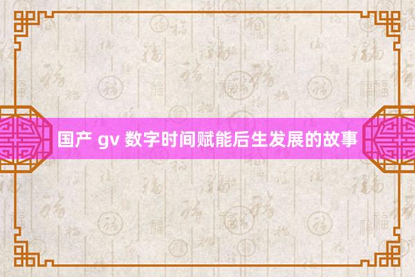 国产 gv 数字时间赋能后生发展的故事