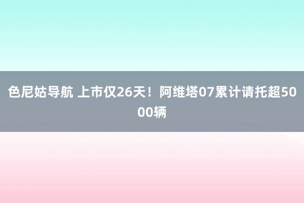 色尼姑导航 上市仅26天！阿维塔07累计请托超5000辆