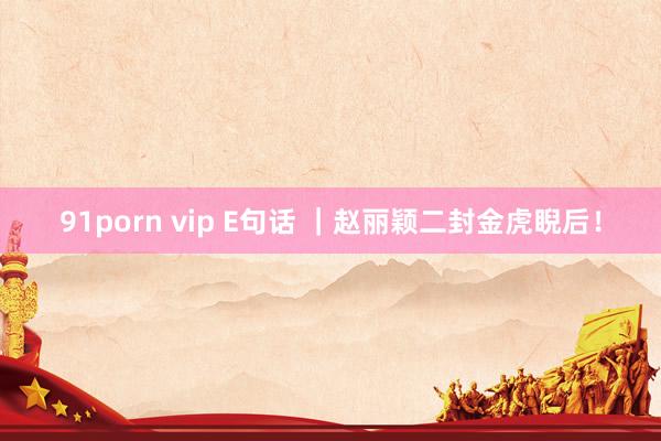 91porn vip E句话 ｜赵丽颖二封金虎睨后！