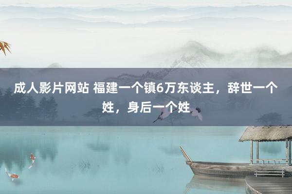 成人影片网站 福建一个镇6万东谈主，辞世一个姓，身后一个姓