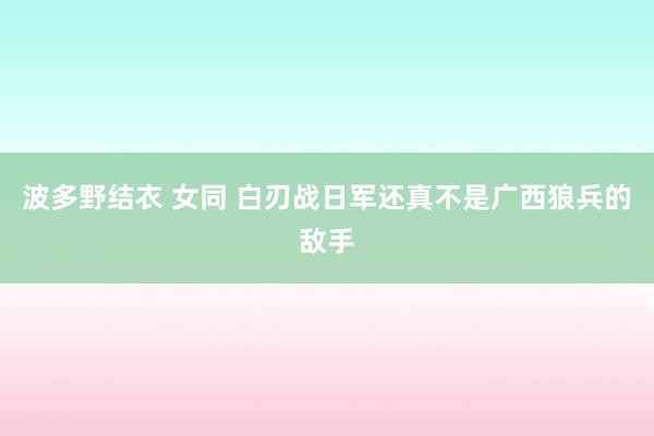 波多野结衣 女同 白刃战日军还真不是广西狼兵的敌手