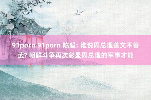 91porn 91porn 陈毅: 谁说周总理善文不善武? 朝鲜斗争再次彰显周总理的军事才能