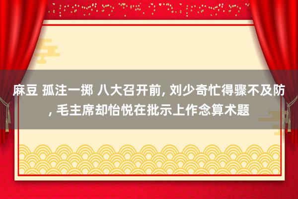 麻豆 孤注一掷 八大召开前， 刘少奇忙得骤不及防， 毛主席却怡悦在批示上作念算术题