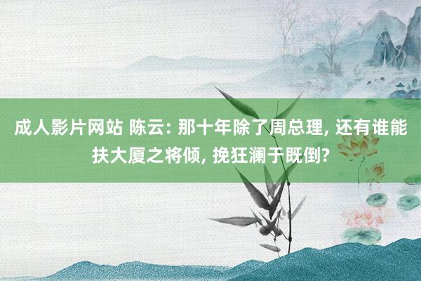 成人影片网站 陈云: 那十年除了周总理， 还有谁能扶大厦之将倾， 挽狂澜于既倒?