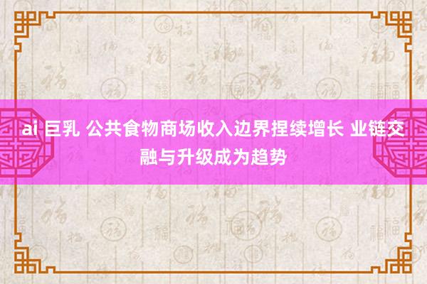 ai 巨乳 公共食物商场收入边界捏续增长 业链交融与升级成为趋势